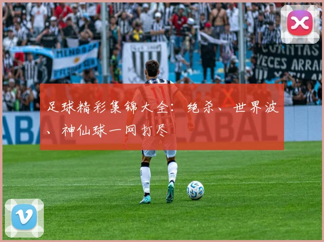 足球精彩集锦大全：绝杀、世界波、神仙球一网打尽