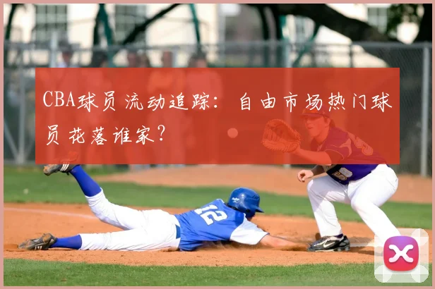 CBA球员流动追踪：自由市场热门球员花落谁家？