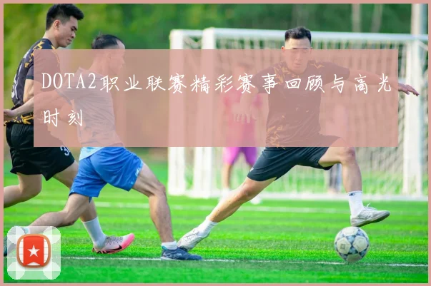 DOTA2职业联赛精彩赛事回顾与高光时刻