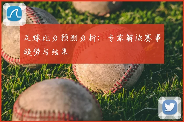 足球比分预测分析：专家解读赛事趋势与结果