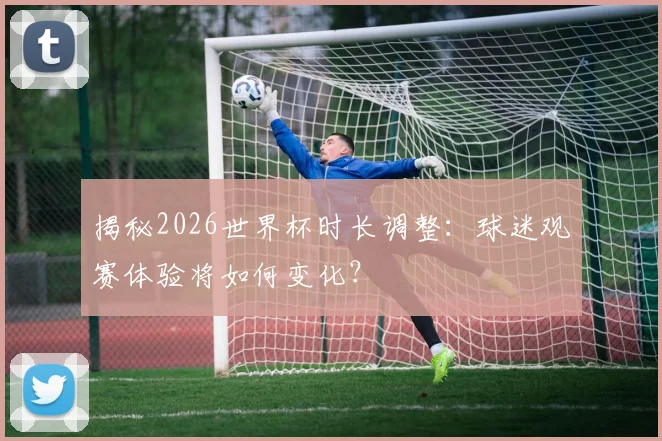 揭秘2026世界杯时长调整：球迷观赛体验将如何变化？