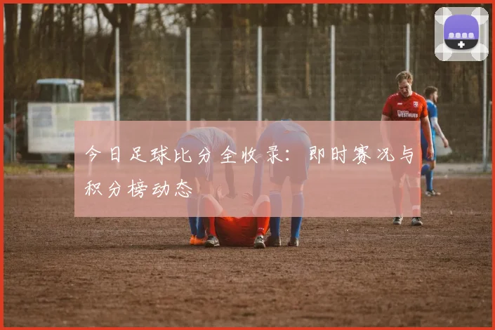 今日足球比分全收录：即时赛况与积分榜动态