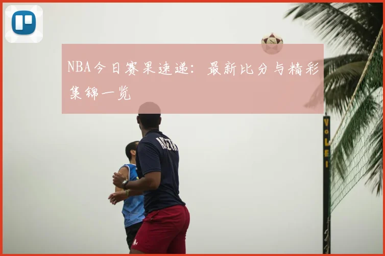 NBA今日赛果速递：最新比分与精彩集锦一览