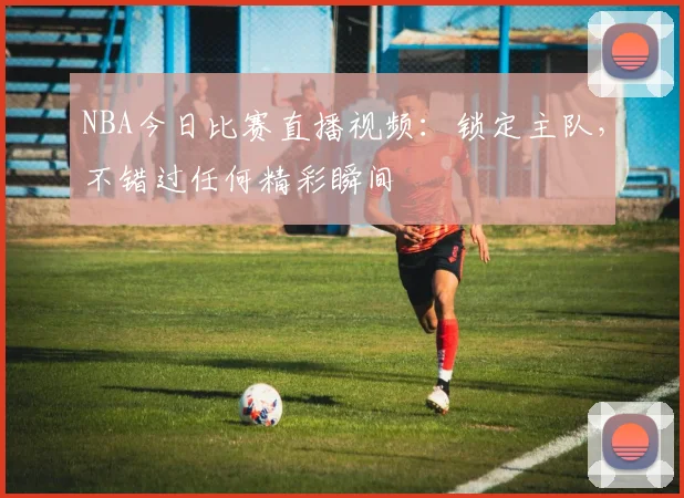 NBA今日比赛直播视频:锁定主队,不错过任何精彩瞬间