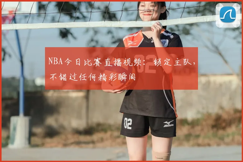 NBA今日比赛直播视频:锁定主队,不错过任何精彩瞬间
